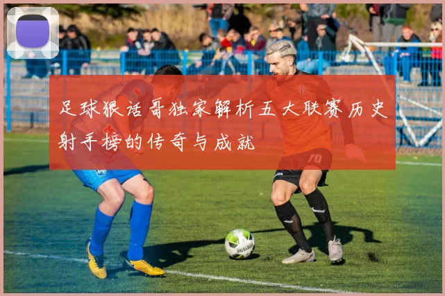 足球狠话哥独家解析五大联赛历史射手榜的传奇与成就