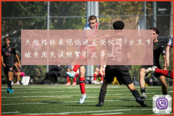 杰伦格林表现低迷全场仅得9分末节被弃用失误频繁引发争议