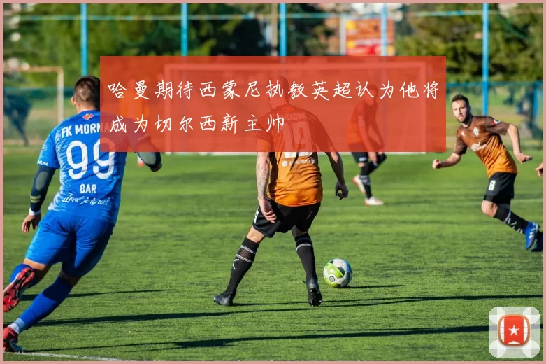 哈曼期待西蒙尼执教英超认为他将成为切尔西新主帅