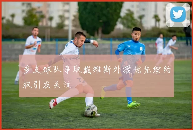 多支球队争取戴维斯外援优先续约权引发关注