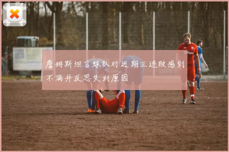詹姆斯坦言球队对近期三连败感到不满并反思失利原因