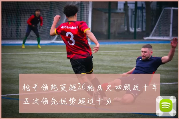 枪手领跑英超26轮历史回顾近十年五次领先优势超过十分