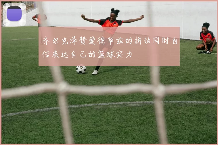 齐尔克泽赞爱德华兹的拼劲同时自信表达自己的篮球实力