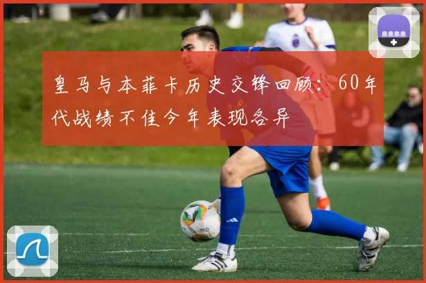 皇马与本菲卡历史交锋回顾：60年代战绩不佳今年表现各异