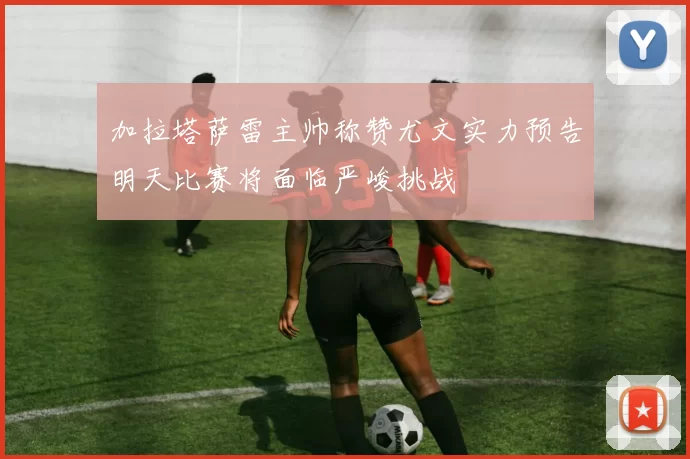加拉塔萨雷主帅称赞尤文实力预告明天比赛将面临严峻挑战