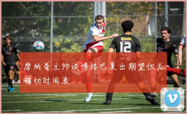摩纳哥主帅谈博格巴复出期望但无确切时间表