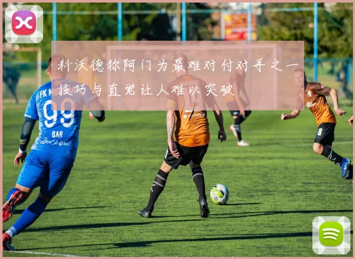 科沃德称阿门为最难对付对手之一技巧与直觉让人难以突破