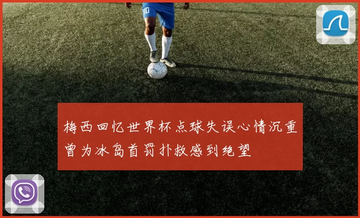 梅西回忆世界杯点球失误心情沉重曾为冰岛首罚扑救感到绝望