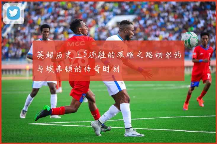 英超历史上5连胜的艰难之路切尔西与埃弗顿的传奇时刻