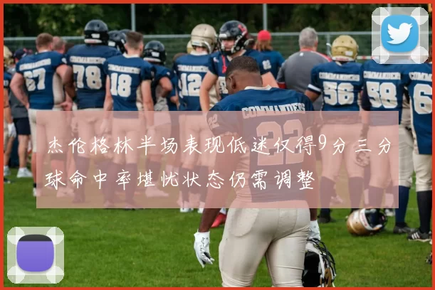 杰伦格林半场表现低迷仅得9分三分球命中率堪忧状态仍需调整