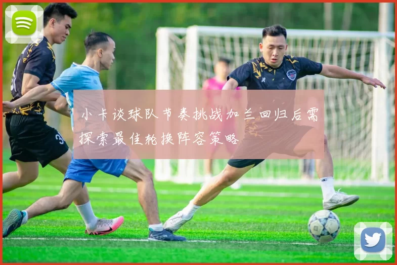 小卡谈球队节奏挑战加兰回归后需探索最佳轮换阵容策略