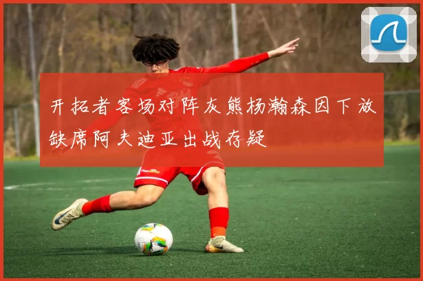 开拓者客场对阵灰熊杨瀚森因下放缺席阿夫迪亚出战存疑