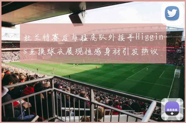 杜兰特赛后与猛虎队外接手Higgins互换球衣展现性感身材引发热议
