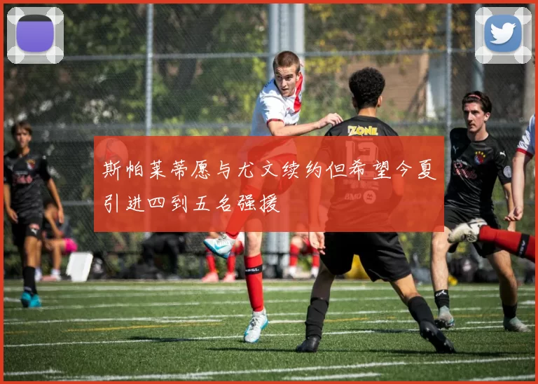 斯帕莱蒂愿与尤文续约但希望今夏引进四到五名强援