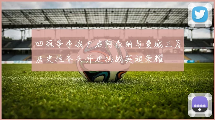 四冠争夺战开启阿森纳与曼城三月历史性齐头并进挑战英超荣耀