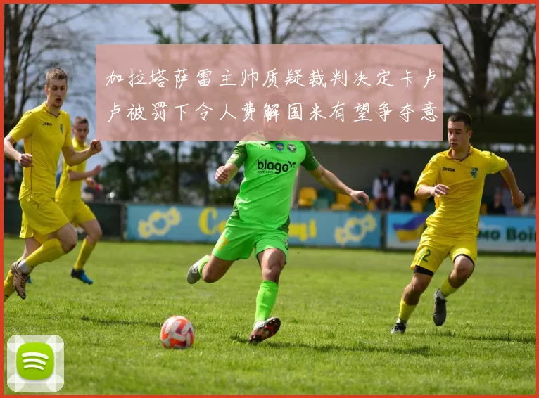 加拉塔萨雷主帅质疑裁判决定卡卢卢被罚下令人费解国米有望争夺意甲冠军